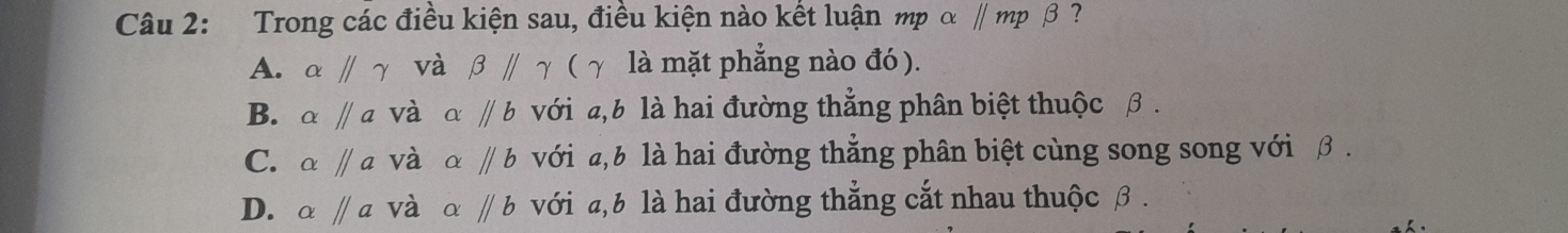 Trong các điều kiện sau, điều kiện nào kết luận mp α ∥ mp β ?
A. alpha parallel gamma và beta parallel gamma ( γ là mặt phẳng nào đó).
B. alpha parallel a và aparallel b với a, b là hai đường thẳng phân biệt thuộc β.
C. alpha parallel a và aparallel b với , b là hai đường thẳng phân biệt cùng song song với β.
D. alpha parallel a và alpha parallel b với a, b là hai đường thẳng cắt nhau thuộc β.