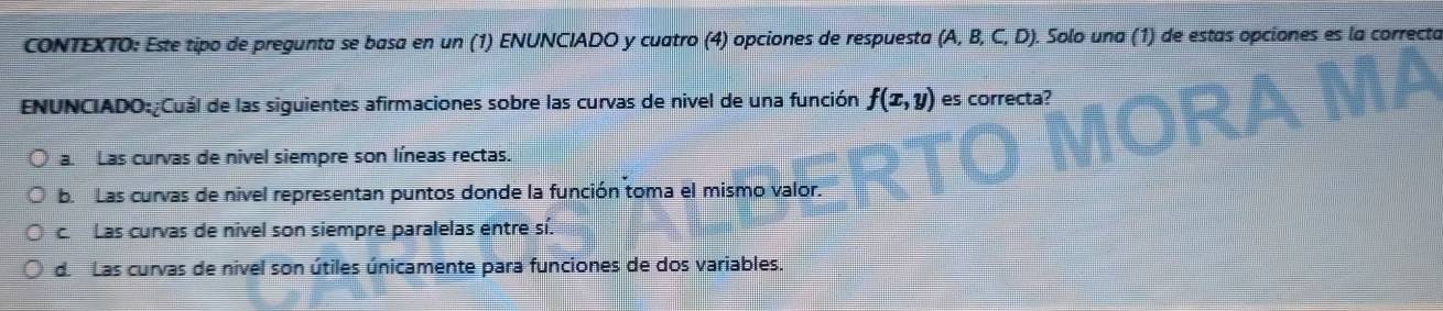 CONTEXTO: Este tipo de pregunta se basa en un (1) ENUNCIADO y cuatro (4) opciones de respuesta (A, B, C, D). Solo una (1) de estas opciones es la correcta
ENUNCIADO:¿Cuál de las siguientes afirmaciones sobre las curvas de nivel de una función f(x,y) es correcta?
a. Las curvas de nivel siempre son líneas rectas.
b. Las curvas de nivel representan puntos donde la función toma el mismo valor.
c. Las curvas de nivel son siempre paralelas entre sí.
d. Las curvas de nivel son útiles únicamente para funciones de dos variables.