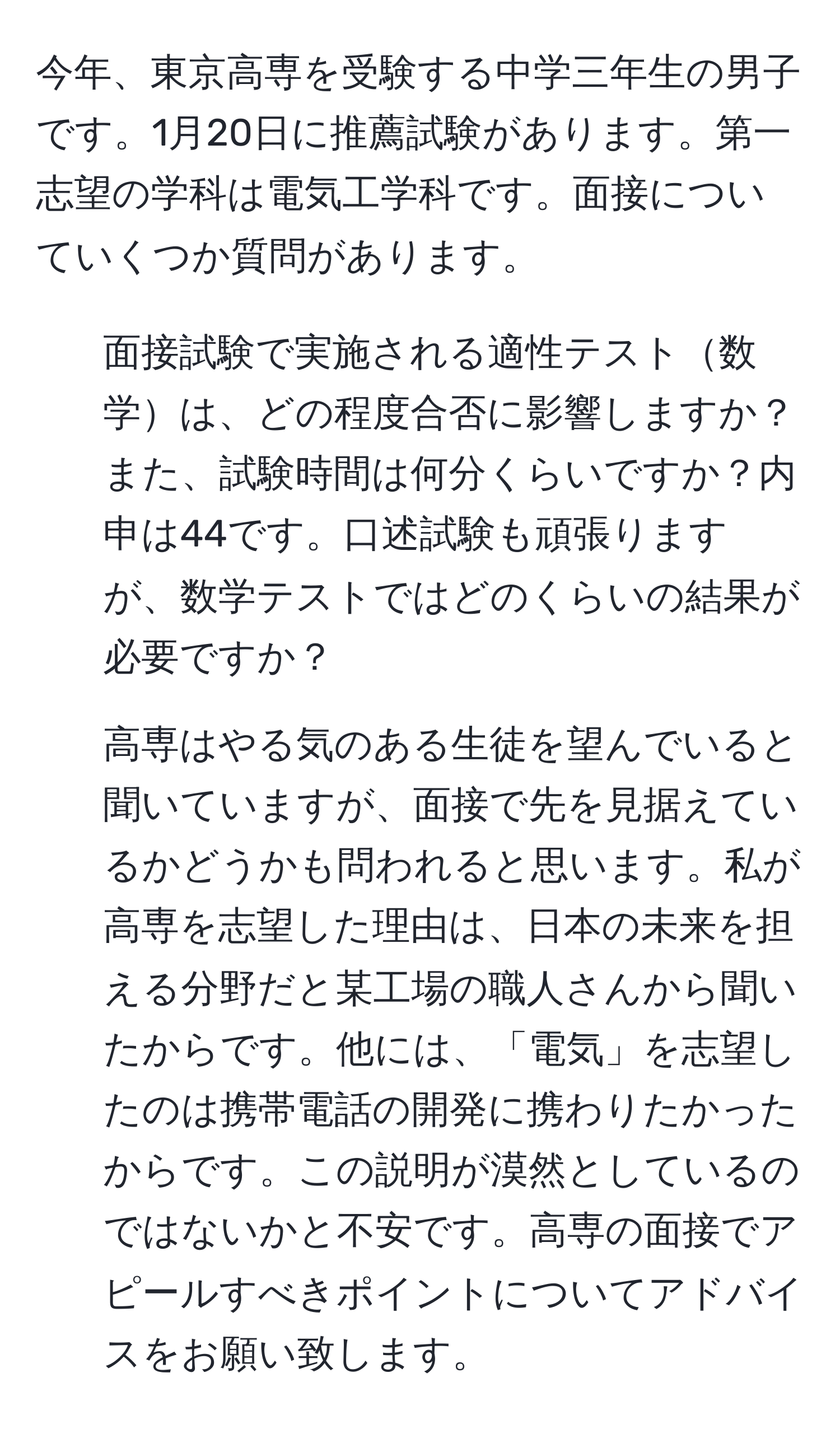 今年、東京高専を受験する中学三年生の男子です。1月20日に推薦試験があります。第一志望の学科は電気工学科です。面接についていくつか質問があります。

1. 面接試験で実施される適性テスト数学は、どの程度合否に影響しますか？また、試験時間は何分くらいですか？内申は44です。口述試験も頑張りますが、数学テストではどのくらいの結果が必要ですか？

2. 高専はやる気のある生徒を望んでいると聞いていますが、面接で先を見据えているかどうかも問われると思います。私が高専を志望した理由は、日本の未来を担える分野だと某工場の職人さんから聞いたからです。他には、「電気」を志望したのは携帯電話の開発に携わりたかったからです。この説明が漠然としているのではないかと不安です。高専の面接でアピールすべきポイントについてアドバイスをお願い致します。