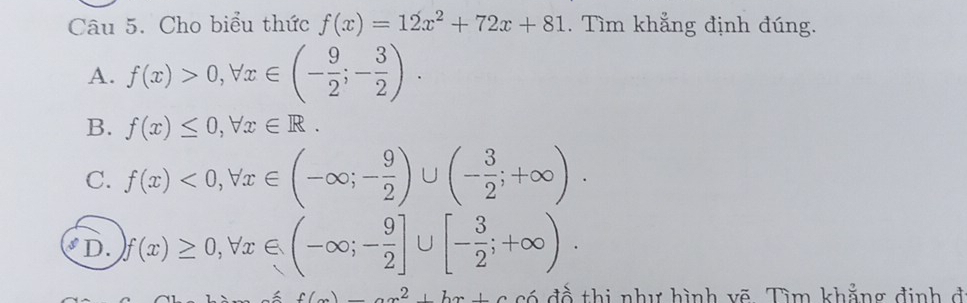 Cho biểu thức f(x)=12x^2+72x+81. Tìm khẳng định đúng.
A. f(x)>0, forall x∈ (- 9/2 ;- 3/2 ).
B. f(x)≤ 0, forall x∈ R.
C. f(x)<0</tex>, forall x∈ (-∈fty ;- 9/2 )∪ (- 3/2 ;+∈fty ).
D. ) f(x)≥ 0, forall x∈ (-∈fty ;- 9/2 ]∪ [- 3/2 ;+∈fty ).
c()2,2,b có đổ thị như hình vẽ Tìm khẳng định đ