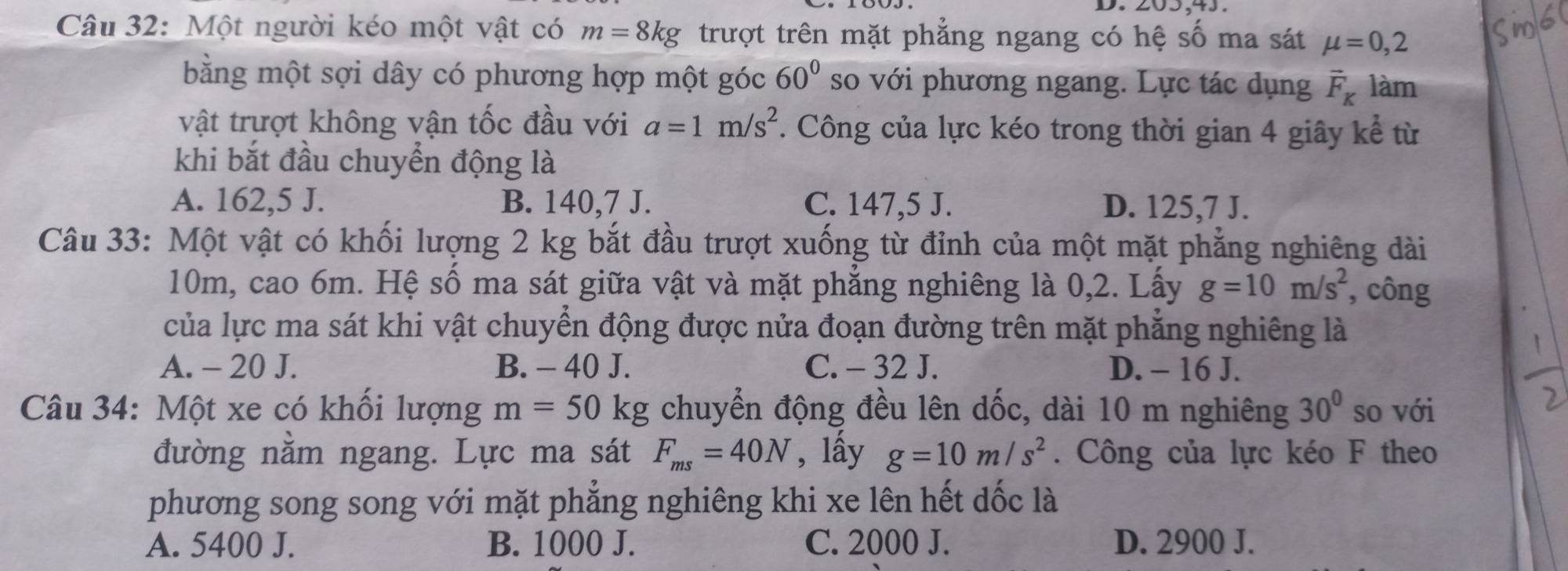 Một người kéo một vật có m=8kg trượt trên mặt phẳng ngang có hệ số ma sát mu =0,2
bằng một sợi dây có phương hợp một góc 60° so với phương ngang. Lực tác dụng vector F_K làm
vật trượt không vận tốc đầu với a=1m/s^2. Công của lực kéo trong thời gian 4 giây kể từ
khi bắt đầu chuyển động là
A. 162,5 J. B. 140, 7 J. C. 147,5 J. D. 125,7 J.
Câu 33: Một vật có khối lượng 2 kg bắt đầu trượt xuống từ đỉnh của một mặt phẳng nghiêng dài
10m, cao 6m. Hệ số ma sát giữa vật và mặt phẳng nghiêng là 0, 2. Lấy g=10m/s^2 , công
của lực ma sát khi vật chuyển động được nửa đoạn đường trên mặt phẳng nghiêng là
A. - 20 J. B. - 40 J. C. - 32 J. D. - 16 J.
Câu 34: Một xe có khối lượng m=50 kg chuyển động đều lên dốc, dài 10 m nghiêng 30° so với
đường nằm ngang. Lực ma sát F_ms=40N , lấy g=10m/s^2. Công của lực kéo F theo
phương song song với mặt phẳng nghiêng khi xe lên hết dốc là
A. 5400 J. B. 1000 J. C. 2000 J. D. 2900 J.