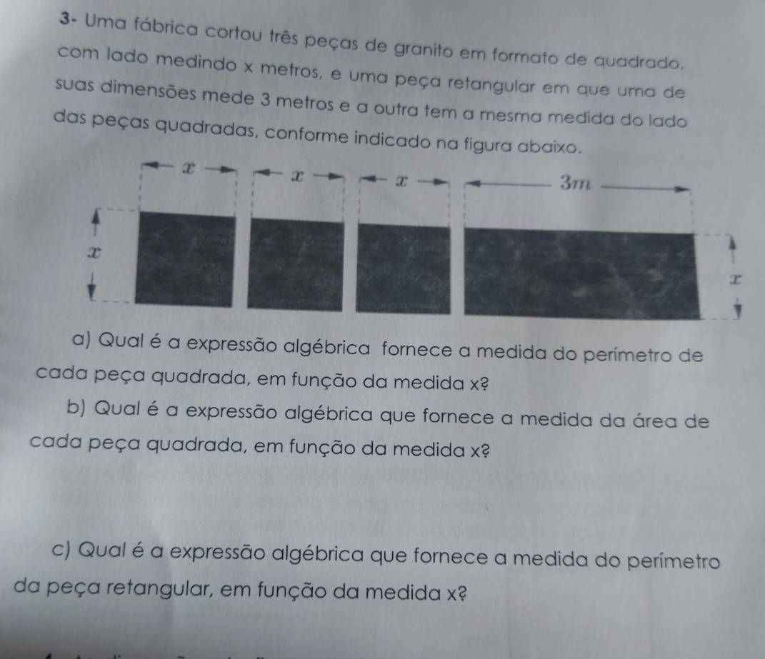 3- Uma fábrica cortou três peças de granito em formato de quadrado, 
com lado medindo x metros, e uma peça retangular em que uma de 
suas dimensões mede 3 metros e a outra tem a mesma medida do lado 
das peças quadradas, conforme indicado na figura abaixo. 
a) Qual é a expressão algébrica fornece a medida do perímetro de 
cada peça quadrada, em função da medida x? 
b) Qual é a expressão algébrica que fornece a medida da área de 
cada peça quadrada, em função da medida x? 
c) Qual é a expressão algébrica que fornece a medida do perímetro 
da peça retangular, em função da medida x?