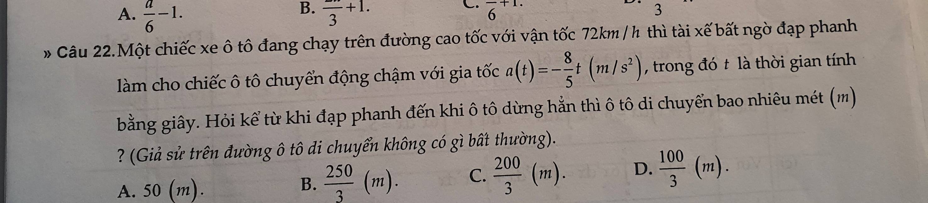 A.  a/6 -1. frac 3+1. overline 6^((+1.)
3
* Câu 22.Một chiếc xe ô tô đang chạy trên đường cao tốc với vận tốc 72km / h thì tài xế bất ngờ đạp phanh
làm cho chiếc ô tô chuyển động chậm với gia tốc a(t)=-frac 8)5t(m/s^2) , trong đó t là thời gian tính
bằng giây. Hỏi kể từ khi đạp phanh đến khi ô tô dừng hẳn thì ô tô di chuyển bao nhiêu mét (m)
? (Giả sử trên đường ô tô di chuyển không có gì bất thường).
A. 50 (m).
B.  250/3 (m).
C.  200/3 (m).
D.  100/3 (m).