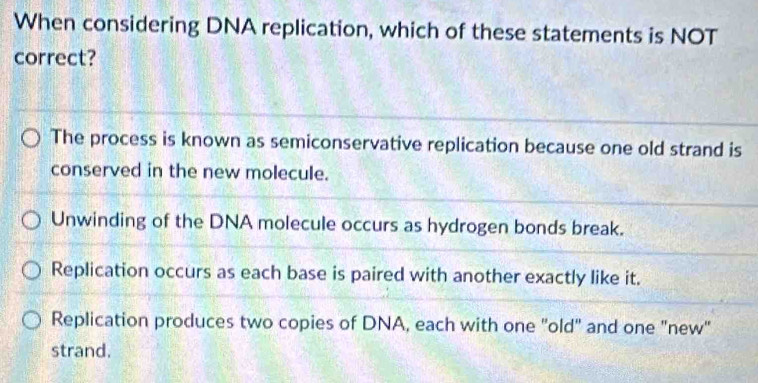 When considering DNA replication, which of these statements is NOT
correct?
The process is known as semiconservative replication because one old strand is
conserved in the new molecule.
Unwinding of the DNA molecule occurs as hydrogen bonds break.
Replication occurs as each base is paired with another exactly like it.
Replication produces two copies of DNA, each with one "old" and one "new"
strand.