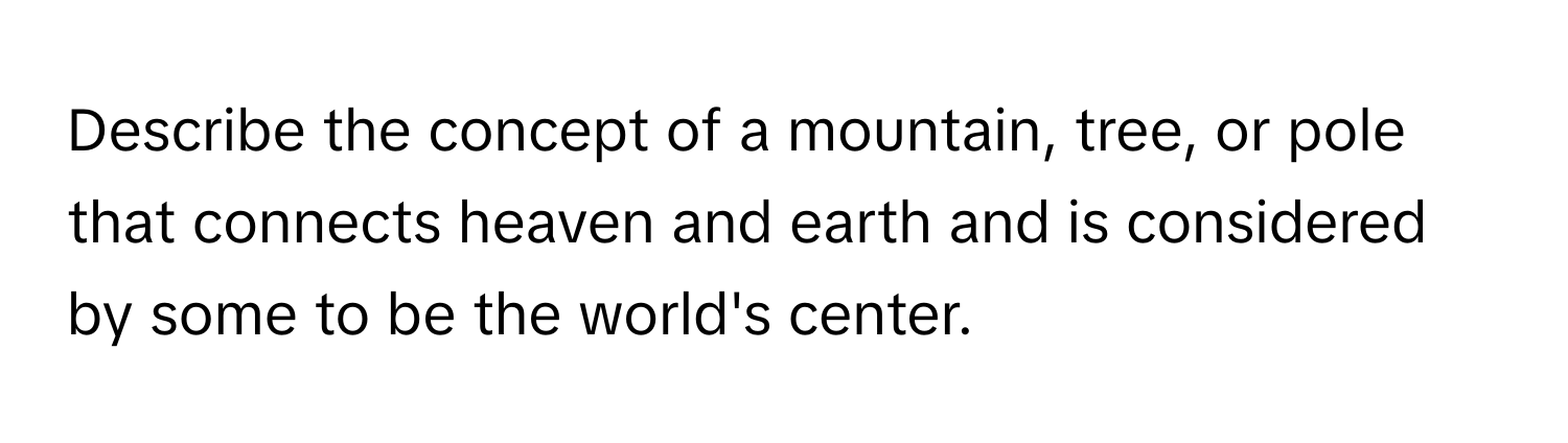 Describe the concept of a mountain, tree, or pole that connects heaven and earth and is considered by some to be the world's center.