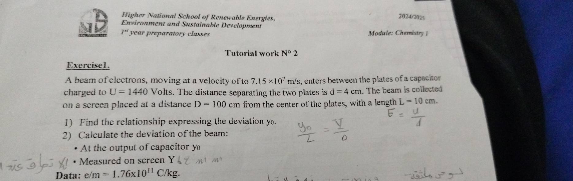 Higher National School of Renewable Energies, 
2024/2025 
Environment and Sustainable Development 
B 1^(st) year preparatory classes Module: Chemistry 1 
Tutorial work N°2
Exercise1. 
A beam of electrons, moving at a velocity ofto 7.15* 10^7m/s s, enters between the plates of a capacitor 
charged to U=1440 Volts. The distance separating the two plates is d=4cm. The beam is collected 
on a screen placed at a distance D=100cm from the center of the plates, with a length L=10cm. 
1) Find the relationship expressing the deviation y. 
2) Calculate the deviation of the beam: 
At the output of capacitor y
• Measured on screen Y
Data: e/m=1.76* 10^(11)C/kg.