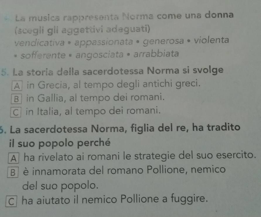 La musica rappresenta Norma come una donna
(scegli gli aggettivi adeguati)
vendicativa • appassionata • generosa • violenta
sofferente • angosciata • arrabbiata
5. La storia della sacerdotessa Norma si svolge
A in Grecia, al tempo degli antichi greci.
B in Gallia, al tempo dei romani.
C in Italia, al tempo dei romani.
6. La sacerdotessa Norma, figlia del re, ha tradito
il suo popolo perché
A ha rivelato ai romani le strategie del suo esercito.
B] è innamorata del romano Pollione, nemico
del suo popolo.
C] ha aiutato il nemico Pollione a fuggire.