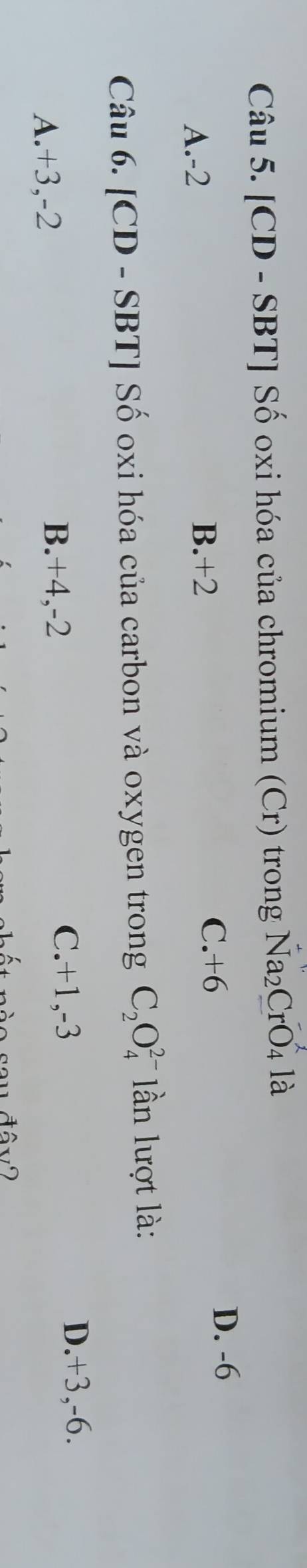[CD - SBT ] Số oxi hóa của chromium (Cr) trong Na₂CrO₄ là
C. +6
D. -6
A. -2
B. +2
Câu 6. [CD - SBT] Số oxi hóa của carbon và oxygen trong C_2O_4^(2-) * lần lượt là:
C. +1, -3 D. +3, -6.
A. +3, -2
B. +4, -2
s o sau đây 2
