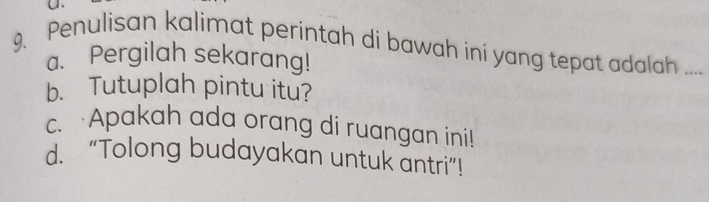 Penulisan kalimat perintah di bawah ini yang tepat adalah .....
a. Pergilah sekarang!
b. Tutuplah pintu itu?
c. Apakah ada orang di ruangan ini!
d. “Tolong budayakan untuk antri”!