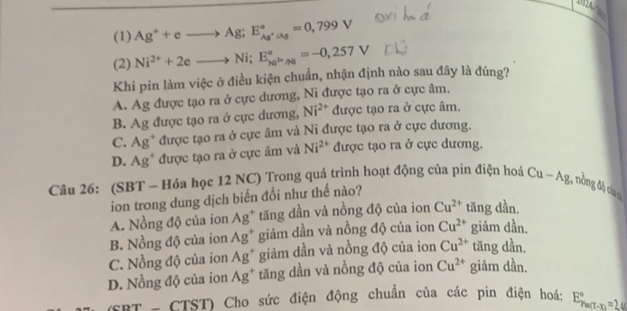 (1) Ag^++eto Ag; E_Ag^+/Ag^circ =0,799V
(2) Ni^(2+)+2eto Ni; E_Ni^(2+)/Ni^circ =-0,257V
Khi pin làm việc ở điều kiện chuẩn, nhận định nào sau đây là đúng?
A. Ag được tạo ra ở cực dương, Ni được tạo ra ở cực âm.
B. Ag được tạo ra ở cực dương, Ni^(2+) được tạo ra ở cực âm.
C. Ag^+ được tạo ra ở cực âm và Ni được tạo ra ở cực dương.
D. Ag^+ được tạo ra ở cực âm và Ni^(2+) được tạo ra ở cực dương.
Câu 26: (SBT - Hóa học 12 NC) Trong quá trình hoạt động của pin điện hoá Cu-Ag , ôn ộ ca 
ion trong dung dịch biến đổi như thế nào?
A. Nồng độ của ion Ag^+ tăng dần và nồng độ của ion Cu^(2+) tăng dần.
B. Nồng độ của ion Ag^+ giảm dần và nồng độ của ion Cu^(2+) giảm dần.
C. Nồng độ của ion Ag^+ giảm dần và nồng độ của ion Cu^(2+) tăng dần.
D. Nồng độ của ion Ag^+ tăng dần và nồng độ của ion Cu^(2+) giảm dần.
(SBT - CTST) Cho sức điện động chuẩn của các pin điện hoá: E_(Pm(T-x))°=2.4