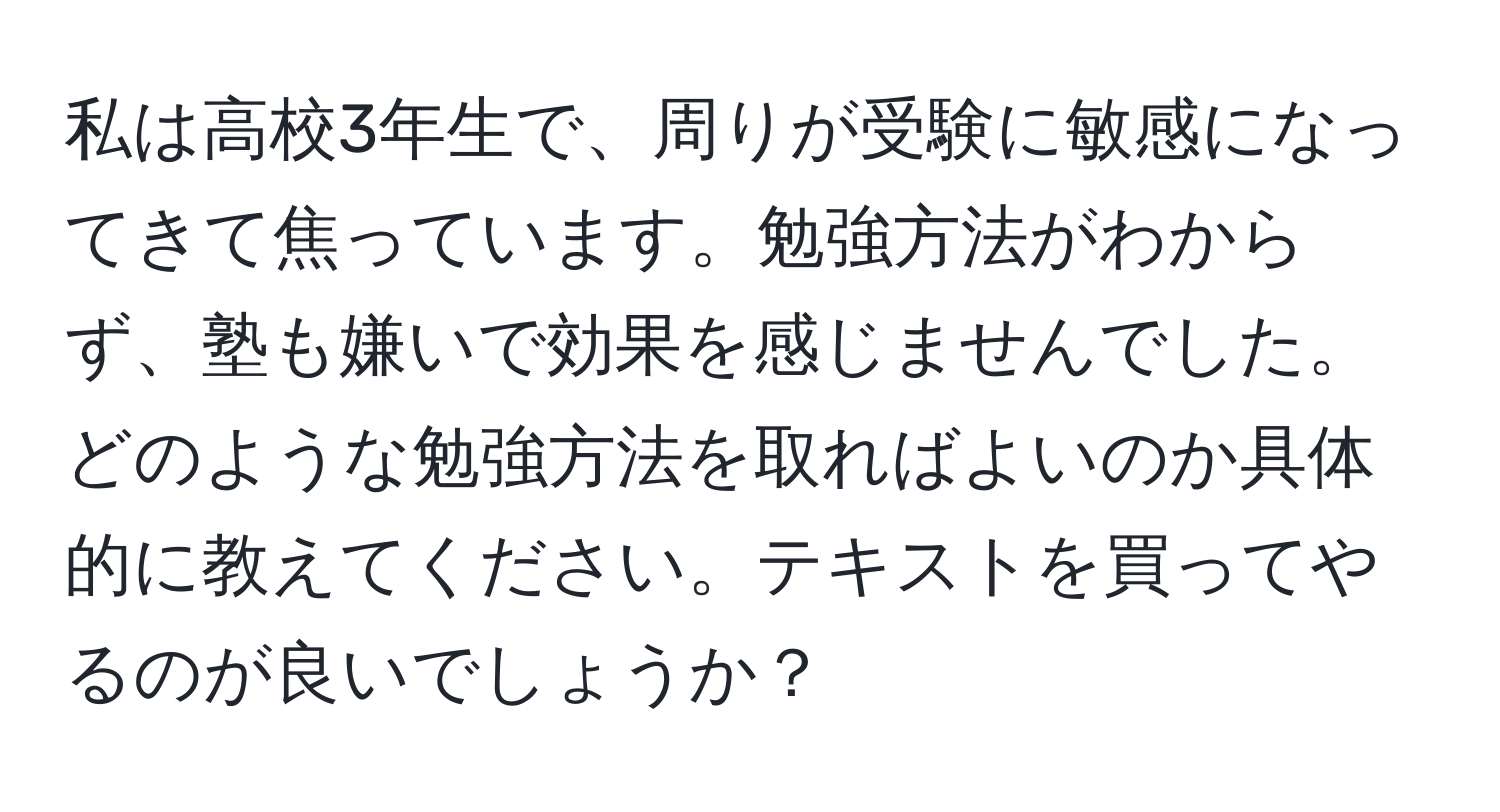 私は高校3年生で、周りが受験に敏感になってきて焦っています。勉強方法がわからず、塾も嫌いで効果を感じませんでした。どのような勉強方法を取ればよいのか具体的に教えてください。テキストを買ってやるのが良いでしょうか？