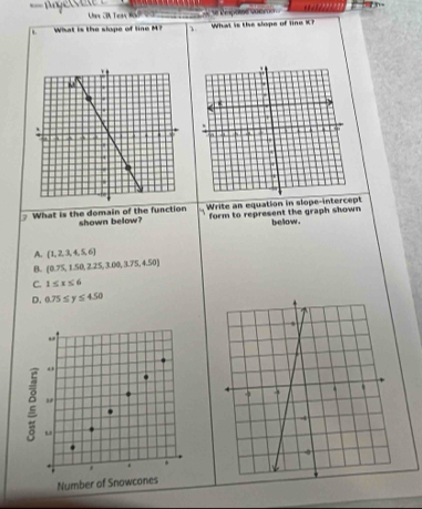 ← eco her CA Tear KaP2 2 de te Repose voer 
What is the slope of line M? 、 What is the slope of line K
What is the domain of the function shown below? Write an equation in slope-intercept
form to represent the graph shown bellow .
A.  1,2,3,4,5,6
B. (0.75,1.50,2.25,3.00,3.75,4.50)
C. 1≤ x≤ 6
D. 0.75≤ y≤ 450
o
2 "
' . .
Number of Snowcones