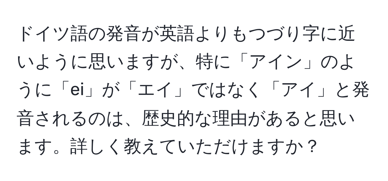 ドイツ語の発音が英語よりもつづり字に近いように思いますが、特に「アイン」のように「ei」が「エイ」ではなく「アイ」と発音されるのは、歴史的な理由があると思います。詳しく教えていただけますか？