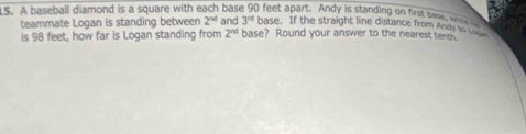 A baseball diamond is a square with each base 90 feet apart. Andy is standing on first base, w
3^(rd) base. If the straight line distance from Andy to 
teammate Logan is standing between 2^(nd) and base? Round your answer to the nearest tend. 
is 98 feet, how far is Logan standing from 2^(nd)