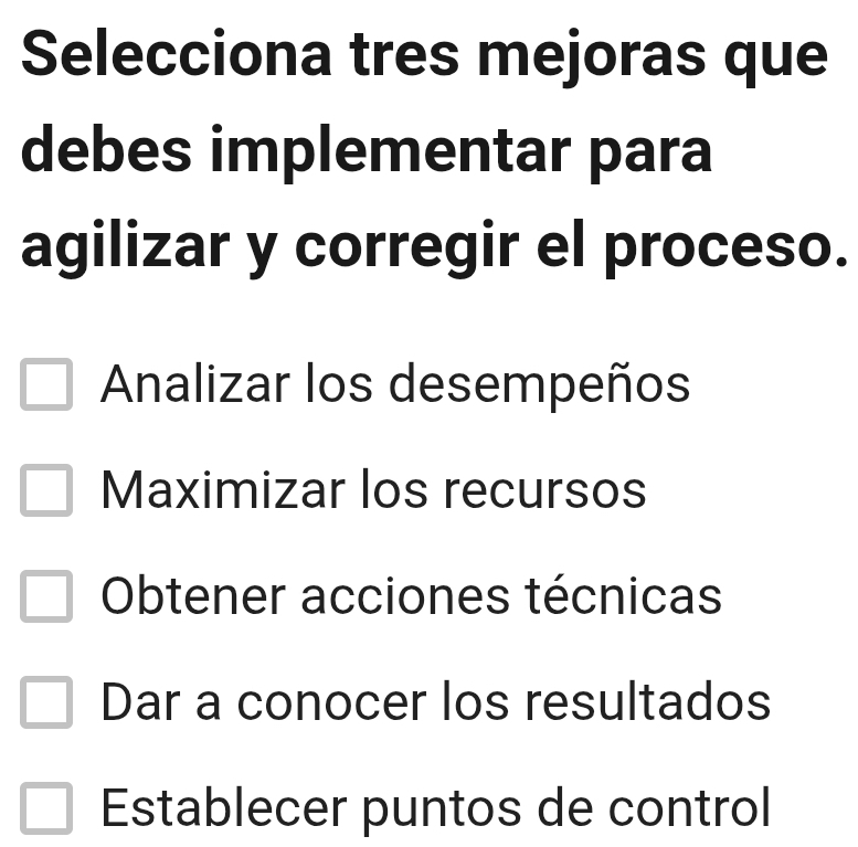 Selecciona tres mejoras que
debes implementar para
agilizar y corregir el proceso.
Analizar los desempeños
Maximizar los recursos
Obtener acciones técnicas
Dar a conocer los resultados
Establecer puntos de control