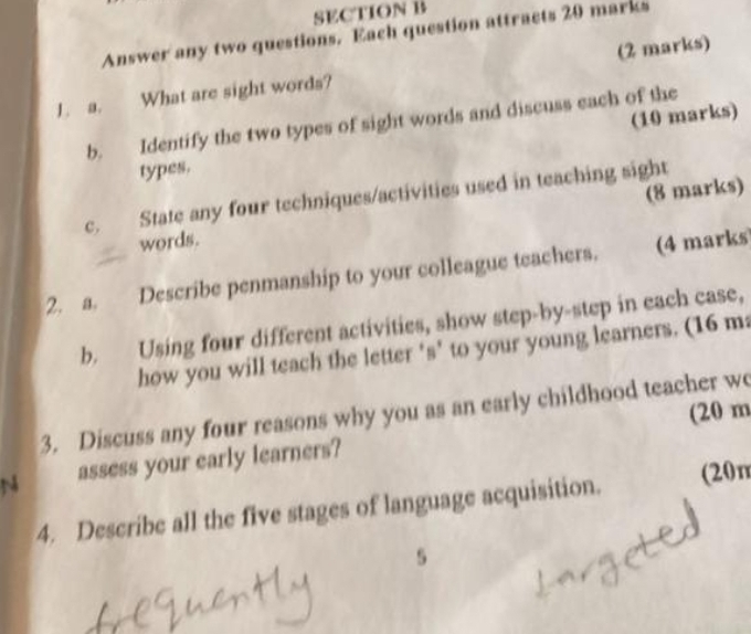 Answer any two questions. Each question attracts 20 marks 
1. a. What are sight words? (2 marks) 
b. Identify the two types of sight words and discuss each of the 
types. (10 marks) 
c. State any four techniques/activities used in teaching sight 
words. (8 marks) 
2. a. Describe penmanship to your colleague teachers. (4 marks 
b. Using four different activities, show step-by-step in each case, 
how you will teach the letter 's’ to your young learners. (16 ma 
(20 m 
3. Discuss any four reasons why you as an early childhood teacher wo 
N assess your early learners? 
4. Describe all the five stages of language acquisition. (20n 
5