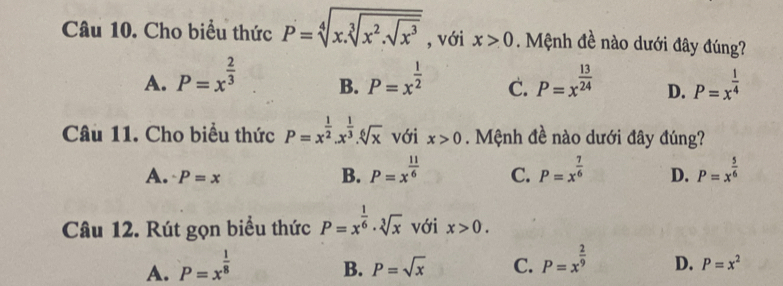 Cho biểu thức P=sqrt[4](x.sqrt [3]x^2.sqrt x^3) , với x>0. Mệnh đề nào dưới đây đúng?
A. P=x^(frac 2)3 P=x^(frac 1)2 C. P=x^(frac 13)24 D. P=x^(frac 1)4
B.
Câu 11. Cho biểu thức P=x^(frac 1)2.x^(frac 1)3.sqrt[6](x) với x>0. Mệnh đề nào dưới đây đúng?
A. _-P=x B. P=x^(frac 11)6 C. P=x^(frac 7)6 D. P=x^(frac 5)6
Câu 12. Rút gọn biểu thức P=x^(frac 1)6· sqrt[3](x) với x>0.
A. P=x^(frac 1)8
B. P=sqrt(x) C. P=x^(frac 2)9 D. P=x^2