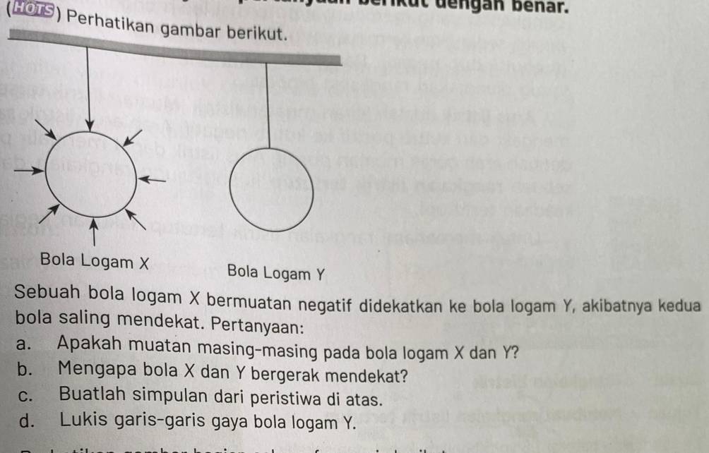 Kut dengan benar. 
(HOTS) Perhatikan gambar berikut. 
Bola Logam Y
Sebuah bola logam X bermuatan negatif didekatkan ke bola logam Y, akibatnya kedua 
bola saling mendekat. Pertanyaan: 
a. Apakah muatan masing-masing pada bola logam X dan Y? 
b. Mengapa bola X dan Y bergerak mendekat? 
c. Buatlah simpulan dari peristiwa di atas. 
d. Lukis garis-garis gaya bola logam Y.