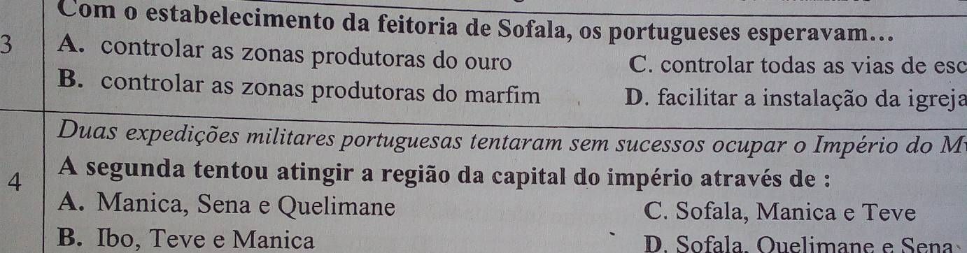 Com o estabelecimento da feitoria de Sofala, os portugueses esperavam...
3 A. controlar as zonas produtoras do ouro
C. controlar todas as vias de esc
B. controlar as zonas produtoras do marfim D. facilitar a instalação da igreja
Duas expedições militares portuguesas tentaram sem sucessos ocupar o Império do M
4 A segunda tentou atingir a região da capital do império através de :
A. Manica, Sena e Quelimane C. Sofala, Manica e Teve
B. Ibo, Teve e Manica D. Sofala. Ouelimane e Seña