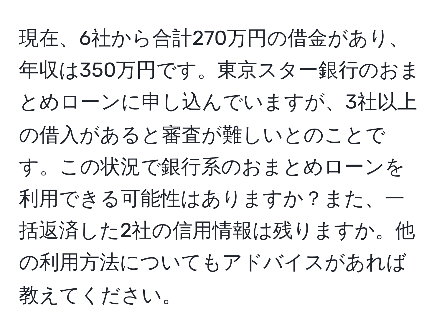 現在、6社から合計270万円の借金があり、年収は350万円です。東京スター銀行のおまとめローンに申し込んでいますが、3社以上の借入があると審査が難しいとのことです。この状況で銀行系のおまとめローンを利用できる可能性はありますか？また、一括返済した2社の信用情報は残りますか。他の利用方法についてもアドバイスがあれば教えてください。