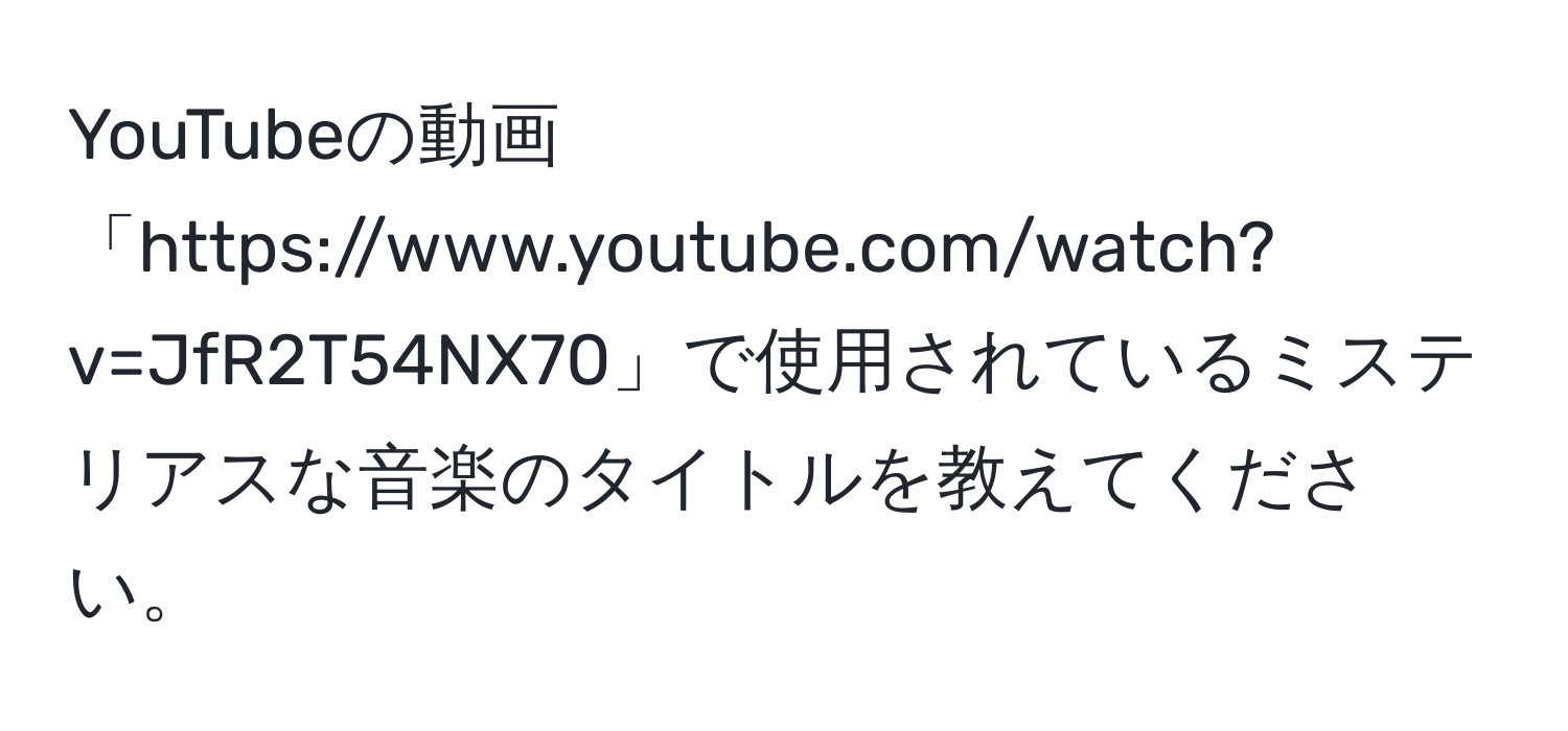 YouTubeの動画「https://www.youtube.com/watch?v=JfR2T54NX70」で使用されているミステリアスな音楽のタイトルを教えてください。