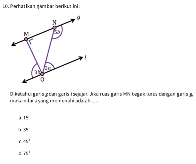 Perhatikan gambar berikut ini!
g
N
M 5b
l
2a
3b
0
Diketahui garis gdan garis /sejajar. Jika ruas garis MN tegak lurus dengan garis g,
maka nilai ayang memenuhi adalah ....
a. 15°
b. 35°
C. 45°
d. 75°