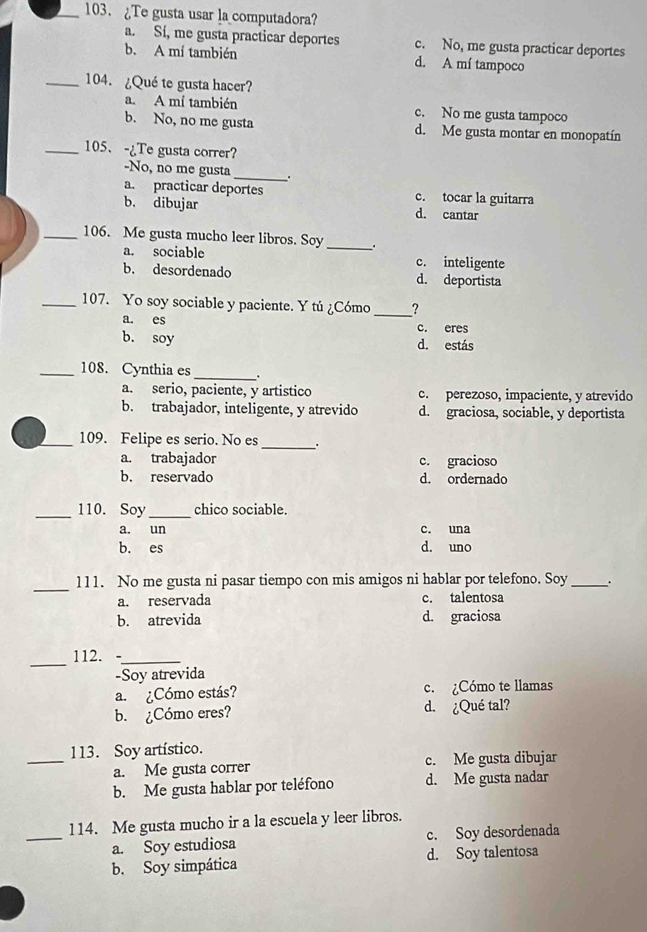 ¿Te gusta usar la computadora?
a. Sí, me gusta practicar deportes c. No, me gusta practicar deportes
b. A mí también d. A mí tampoco
_104. ¿Qué te gusta hacer?
a. A mí también c. No me gusta tampoco
b. No, no me gusta d. Me gusta montar en monopatín
_105、 -¿Te gusta correr?
-No, no me gusta_ .
a. practicar deportes c. tocar la guitarra
b. dibujar d. cantar
_106. Me gusta mucho leer libros. Soy _.
a. sociable c. inteligente
b. desordenado d. deportista
_107. Yo soy sociable y paciente. Y tú ¿Cómo_ ?
a. es c. eres
b. soy d. estás
_108. Cynthia es_ 、
a. serio, paciente, y artistico c. perezoso, impaciente, y atrevido
b. trabajador, inteligente, y atrevido d. graciosa, sociable, y deportista
_109. Felipe es serio. No es _.
a. trabajador c. gracioso
b. reservado d. ordernado
_110. Soy _chico sociable.
a. un c. una
b. es d. uno
_
111. No me gusta ni pasar tiempo con mis amigos ni hablar por telefono. Soy _.
a. reservada c. talentosa
b. atrevida d. graciosa
_
112._
-Soy atrevida
a. ¿Cómo estás? c. ¿Cómo te llamas
b. ¿Cómo eres? d. ¿Qué tal?
_
113. Soy artístico.
a. Me gusta correr c. Me gusta dibujar
b. Me gusta hablar por teléfono d. Me gusta nadar
_
114. Me gusta mucho ir a la escuela y leer libros.
a. Soy estudiosa c. Soy desordenada
b. Soy simpática d. Soy talentosa