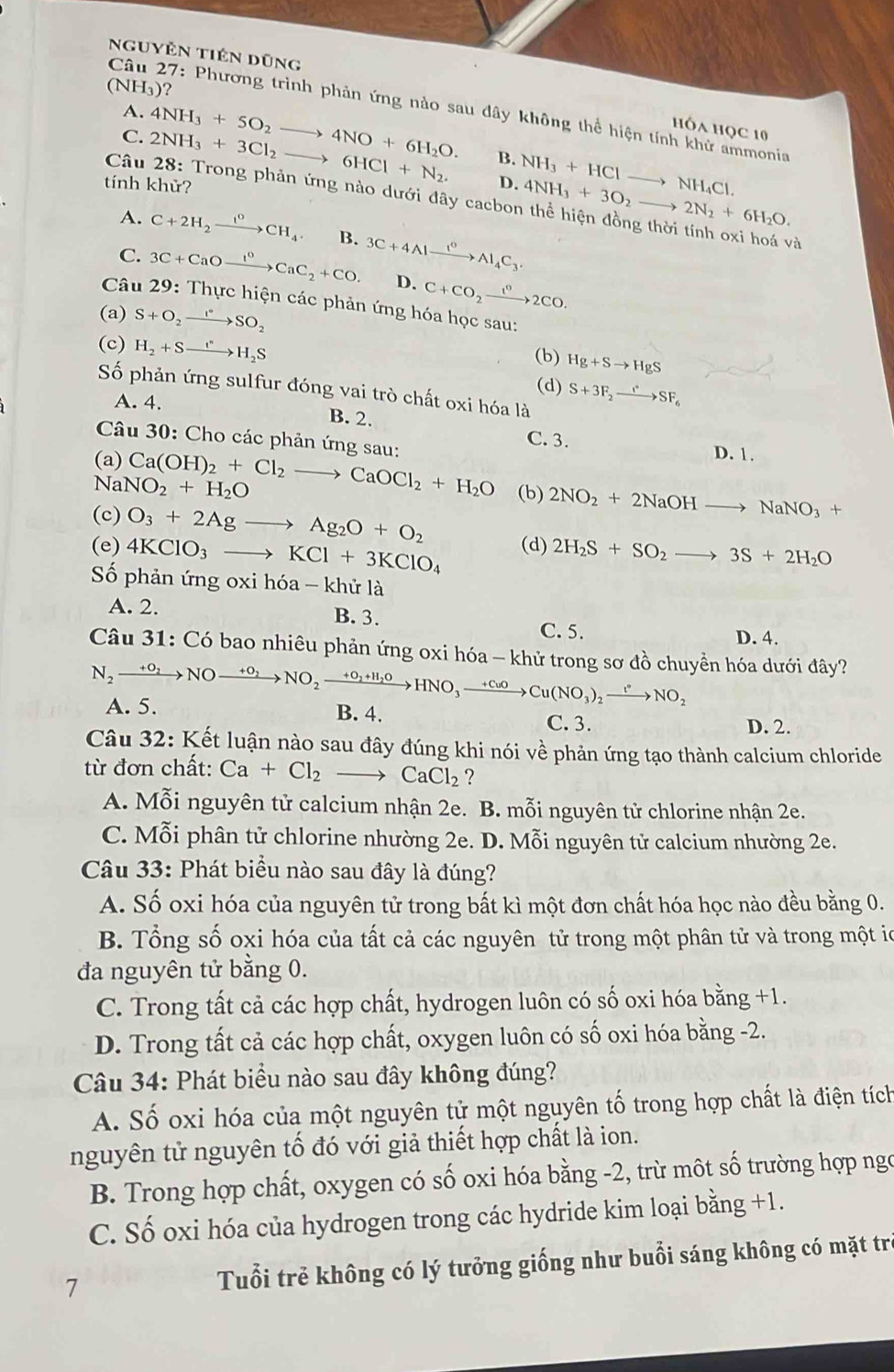 Nguyễn tiên dũng
(NH_3)
Câu 27: Phương trình phản ứng nào sau dây không thể hiện tính khử ammonia
A.
C. 4NH_3+5O_2to 4NO+6H_2O.
Hóa Học 10
B. NH_3+HClto NH_4Cl.
tính khử?
D. 4NH_3+3O_2to 2N_2+6H_2O.
Câu 2NH_3+3Cl_2to 6HCl+N_2. 28: Trong phản ứng nào dưới đây cacbon thể hiện đồng thời tính oxi hoá và
A. C+2H_2xrightarrow I^0CH_4 B.
C. 3C+CaOxrightarrow I°CaC_2+CO. 3C+4Alxrightarrow I°Al_4C_3.
D. C+CO_2xrightarrow t^02CO.
Câu 29: Thực hiện các phản ứng hóa học sau:
(a) S+O_2xrightarrow I°SO_2
(c) H_2+Sto H_2S
(b) Hg+Sto HgS
(d) S+3F_2xrightarrow I°SF_6
Số phản ứng sulfur đóng vai trò chất oxi hóa là
A. 4. B. 2.
Câu 30: Cho các phản ứng sau:
C. 3.
D. 1.
(a) Ca(OH)_2+Cl_2to CaOCl_2+H_2O (b) 2NO_2+2NaOHto NaNO_3+
NaNO_2+H_2O
(c) O_3+2Agto Ag_2O+O_2
(e) 4KClO_3to KCl+3KClO_4 (d) 2H_2S+SO_2to 3S+2H_2O
Số phản ứng oxi hóa - khử là
A. 2. B. 3.
C. 5. D. 4.
Câu 31: Có bao nhiêu phản ứng oxi hóa - khử trong sơ đồ chuyền hóa dưới đây?
N_2xrightarrow +O_2NOxrightarrow +O_2NO_2xrightarrow +O_2+H_2OHNO_3xrightarrow +CuO Cu(NO_3)_2xrightarrow t°NO_2
A. 5. B. 4. C. 3. D. 2.
Câu 32: Kết luận nào sau đây đúng khi nói về phản ứng tạo thành calcium chloride
từ đơn chất: Ca+Cl_2 CaCl_2 ?
A. Mỗi nguyên tử calcium nhận 2e. B. mỗi nguyên tử chlorine nhận 2e.
C. Mỗi phân tử chlorine nhường 2e. D. Mỗi nguyên tử calcium nhường 2e.
Câu 33: Phát biểu nào sau đây là đúng?
A. Số oxi hóa của nguyên tử trong bất kì một đơn chất hóa học nào đều bằng 0.
B. Tổng số oxi hóa của tất cả các nguyên tử trong một phân tử và trong một ió
đa nguyên tử bằng 0.
C. Trong tất cả các hợp chất, hydrogen luôn có số oxi hóa b ang+1.
D. Trong tất cả các hợp chất, oxygen luôn có số oxi hóa bằng -2.
Câu 34: Phát biểu nào sau đây không đúng?
A. Số oxi hóa của một nguyên tử một nguyên tố trong hợp chất là điện tích
nguyên tử nguyên tố đó với giả thiết hợp chất là ion.
B. Trong hợp chất, oxygen có số oxi hóa bằng -2, trừ môt số trường hợp ngo
C. Số oxi hóa của hydrogen trong các hydride kim loại bằng +1.
7 Tuổi trẻ không có lý tưởng giống như buổi sáng không có mặt trẻ