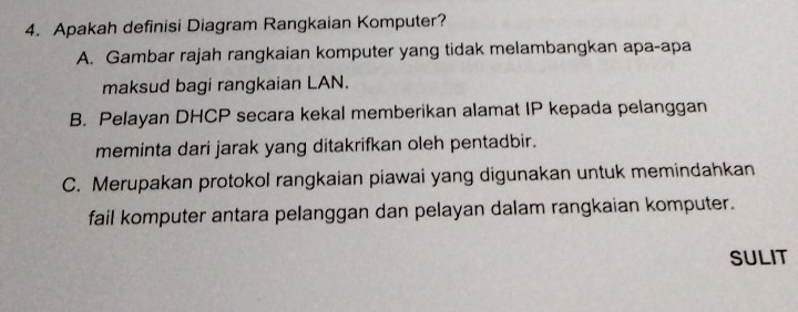 Apakah definisi Diagram Rangkaian Komputer?
A. Gambar rajah rangkaian komputer yang tidak melambangkan apa-apa
maksud bagi rangkaian LAN.
B. Pelayan DHCP secara kekal memberikan alamat IP kepada pelanggan
meminta dari jarak yang ditakrifkan oleh pentadbir.
C. Merupakan protokol rangkaian piawai yang digunakan untuk memindahkan
fail komputer antara pelanggan dan pelayan dalam rangkaian komputer.
SULIT