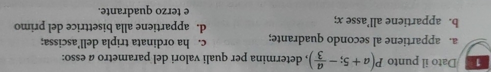 Dato il punto P(a+5;- a/3 ) , determina per quali valori del parametro a esso:
a. appartiene al secondo quadrante; c. ha ordinata tripla dell’ascissa;
b. appartiene all’asse x;
d. appartiene alla bisettrice del primo
e terzo quadrante.