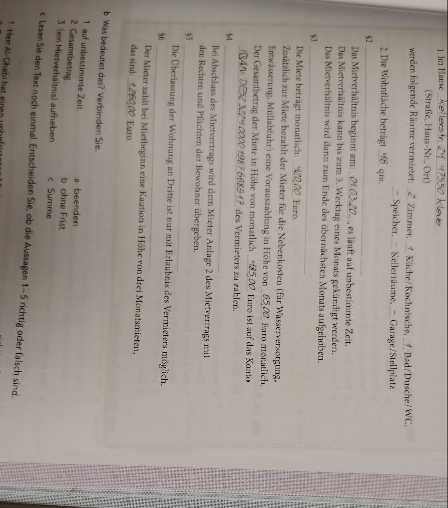 Im Hause
550 Kleve
(Straße, Haus-Nr., Ort)
werden folgende Räume vermietet: _Z_ Zimmer, _1_ Küche/Kochnische, _1 Bad/Dusche/WC,
_ Speicher, _- Kellerräume, _- Garage/Stellplatz
2. Die Wohnfläche beträgt qm.
§2_
Das Mietverhältnis beginnt am: _3.20.. , es läuft auf unbestimmte Zeit.
Das Mietverhältnis kann bis zum 3. Werktag eines Monats gekündigt werden.
Das Mietverhältnis wird dann zum Ende des übernächsten Monats aufgehoben.
§3_
Die Miete beträgt monatlich: _Euro.
Zusätzlich zur Miete bezahlt der Mieter für die Nebenkosten (für Wasserversorgung,
Entwässerung, Müllabfuhr) eine Vorauszahlung in Höhe von _656 Euro monatlich.
Der Gesamtbetrag der Miete in Höhe von monatlich . Euro ist auf das Konto
_0 1987 668917 des Vermieters zu zahlen.
$4_
Bei Abschluss des Mietvertrags wird dem Mieter Anlage 2 des Mietvertrags mit
den Rechten und Pflichten der Bewohner übergeben.
55_
_
Die Überlassung der Wohnung an Dritte ist nur mit Erlaubnis des Vermieters möglich.
96
Der Mieter zahlt bei Mietbeginn eine Kaution in Höhe von drei Monatsmieten,
das sind: 1.260,00 Euro.
b Was bedeutet das? Verbinden Sie.
1 auf unbestimmte Zeit a beenden
2 Gesamtbetrag
b ohne Frist
3 (ein Mietverhältnis) aufheben c Summe
c Lesen Sie den Text noch einmal. Entscheiden Sie, ob die Aussagen 1-5 richtig oder falsch sind.
1 Herr Al-Ghabi hat einen unhef