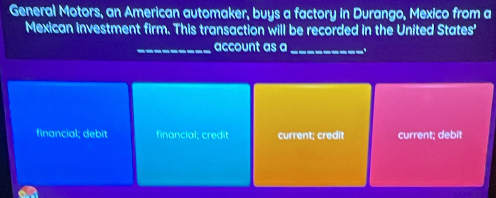 General Motors, an American automaker, buys a factory in Durango, Mexico from a
Mexican investment firm. This transaction will be recorded in the United States'
_account as a_
financial; debit financial; credit current; credit current; debit