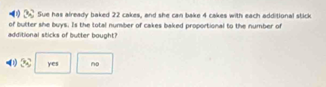 Sue has already baked 22 cakes, and she can bake 4 cakes with each additional stick
of butter she buys. Is the total number of cakes baked proportional to the number of
additional sticks of butter bought?
yes no