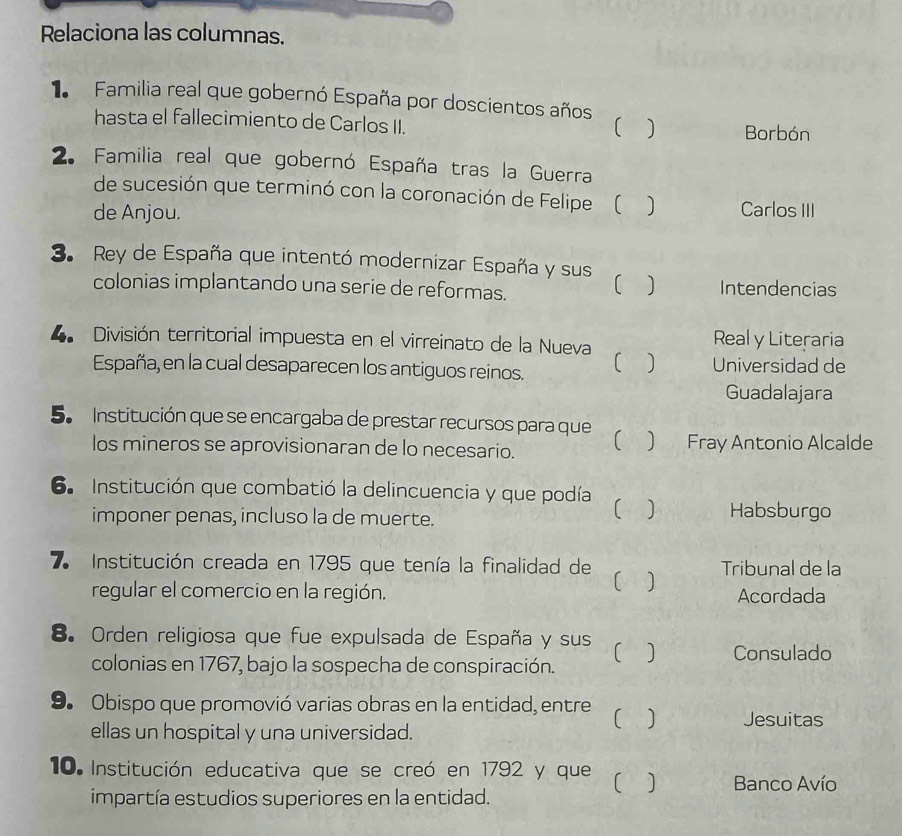 Relaciona las columnas.
1. Familia real que gobernó España por doscientos años
hasta el fallecimiento de Carlos II. Borbón
)
2. Familia real que gobernó España tras la Guerra
de sucesión que terminó con la coronación de Felipe ( 1
de Anjou. Carlos III
3. Rey de España que intentó modernizar España y sus
colonias implantando una serie de reformas. Intendencias
4 División territorial impuesta en el virreinato de la Nueva Real y Literaria
España, en la cual desaparecen los antiguos reinos. C Universidad de
Guadalajara
5. Institución que se encargaba de prestar recursos para que
los mineros se aprovisionaran de lo necesario.  Fray Antonio Alcalde
6. Institución que combatió la delincuencia y que podía [
imponer penas, incluso la de muerte.
Habsburgo
7 Institución creada en 1795 que tenía la finalidad de 【 a Tribunal de la
regular el comercio en la región. Acordada
8. Orden religiosa que fue expulsada de España y sus 【 ] Consulado
colonias en 1767, bajo la sospecha de conspiración.
9. Obispo que promovió varias obras en la entidad, entre ] Jesuitas
ellas un hospital y una universidad.
10. Institución educativa que se creó en 1792 y que [ ] Banco Avío
impartía estudios superiores en la entidad.