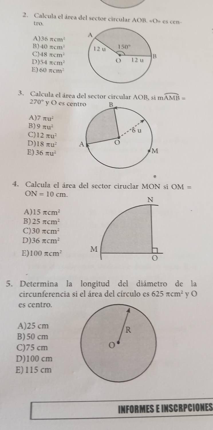 Calcula el área del sector circular AOB. «O» es cen-
tro.
A) 36π cm^2
B) 40π cm^2
C) 48π cm^2
D) 54π cm^2
E) 60π cm^2
3. Calcula el área del sector circular AOB, si moverline AMB=
270° y O es ce
A) 7π u^2
B) 9π u^2
C) 12π u^2
D) 18π u^2
E) 36π u^2
4. Calcula el área del sector ciruclar MON si OM=
ON=10cm.
A) 15π cm^2
B) 25π cm^2
C) 30π cm^2
D) 36π cm^2
E) 100π cm^2
5. Determina la longitud del diámetro de la
circunferencia si el área del círculo es 625π cm^2 yO
es centro.
A)25 cm
B)50 cm
C)75 cm
D)100 cm
E)115 cm
INFORMES E INSCRPCIONES