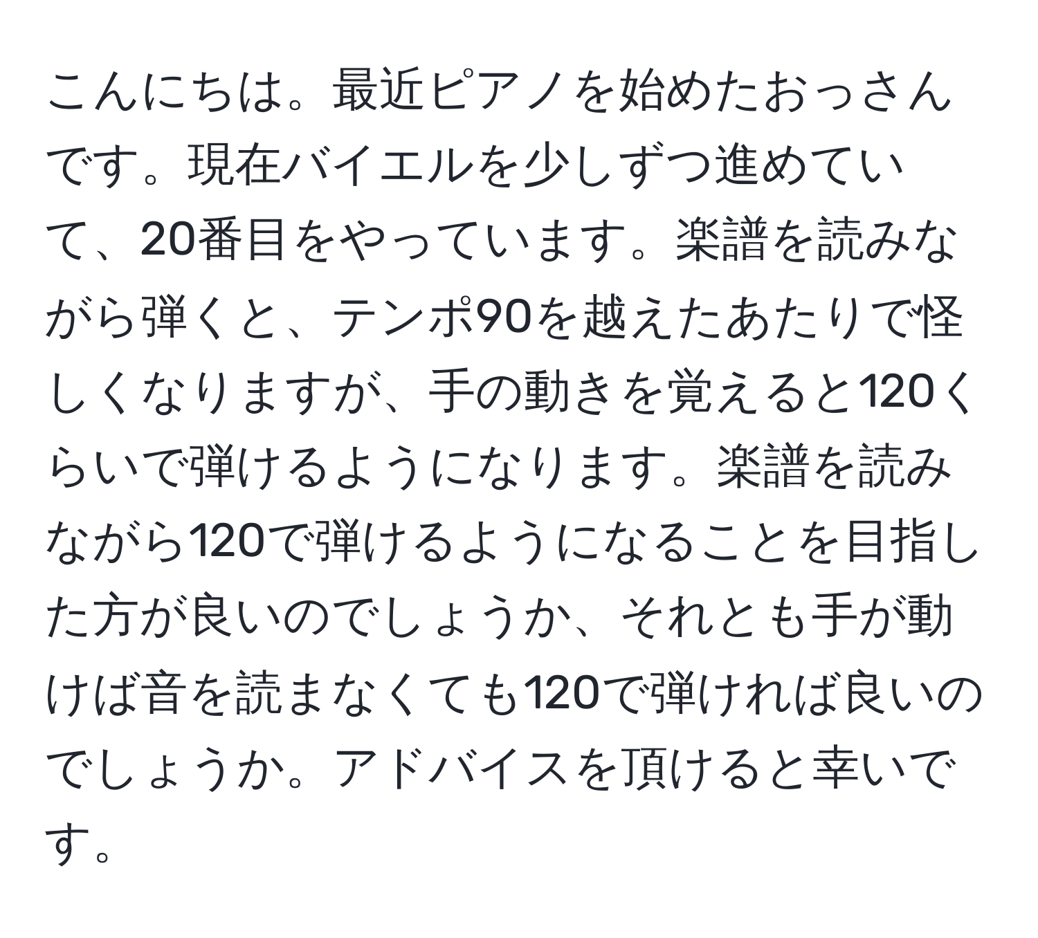 こんにちは。最近ピアノを始めたおっさんです。現在バイエルを少しずつ進めていて、20番目をやっています。楽譜を読みながら弾くと、テンポ90を越えたあたりで怪しくなりますが、手の動きを覚えると120くらいで弾けるようになります。楽譜を読みながら120で弾けるようになることを目指した方が良いのでしょうか、それとも手が動けば音を読まなくても120で弾ければ良いのでしょうか。アドバイスを頂けると幸いです。