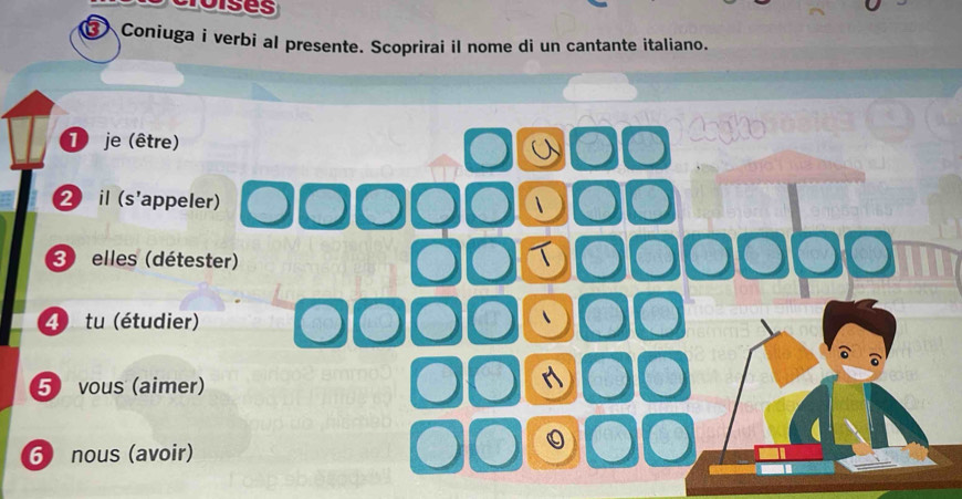 Toises 
a Coniuga i verbi al presente. Scoprirai il nome di un cantante italiano. 
T je (être) 
2 il (s'appeler) 
3) elles (détester) 
4) tu (étudier) 
5) vous (aimer) 
6) nous (avoir)