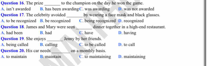 The prize_ to the champion on the day he won the game.
A. isn’t awarded B. has been awardingC. was awarding D. was not awarded
Question 17. The celebrity avoided _by wearing a face mask and black glasses.
A. to be recognized B. be recognized C. being recognized D. recognized
Question 18. James and Mary were seen _dinner together in a high-end restaurant.
A. had been B. had C. have D. having
Question 19. She enjoys _Jenny by her friends.
A. being called B. calling C. to be called D. to call
Question 20. His car needs _on a monthly basis.
A. to maintain B. maintain C. to maintaining D. maintaining