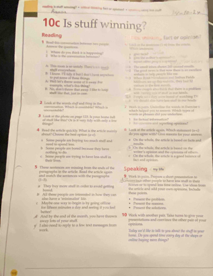 reading is stuff winning? • crilical thinking fact or opinion? + spraking using loss stuff
10c Is stuff winning?
Reading
h thiking fact or opinion?
1 Read this conversation between two people    L ouk it the seatrces (1-6) trams the sttele.
Answer the questions Which sentencs
1 Where do you think it is happening?
2 Who is the conversation between? a  give (arss) b  ` ivee the anbor 's opisine? 
repart nnez peoges a opinion ?
A: This room is so untidy. There's too  muc e l. The emzil inbox shows 243 unrzad emails.
stuff everywher
B: I know. I'll tidy it but I don't have anywhere 2 The good news is that now there is an excellent
wehsite to help people tike me.
to put some of these things.
A: Well let's throw some of it away. For 3 . When Rean Nicodems ast Joshua Fields
Miliburn set up this wbolls, they had 52
example, what's this thing? vilices in the rirs4 mooth.
B: No, don't throw that away. I like to keep A Soe people also tenk that there is a problem
stuff like that, just in case. will hvin s of still in our heads.
25 I eople ssi tey were bosed of watching TV
2 Look at the words she) and thing in the 6 We scald alm have les sun? in our heads
conversation. Which is countable? Which is
uncountable? 7 Work in pairs. Underline the words in Exercise 6
which helped you to answer. Which types of
words or phrases did you underline.
3 Look at the photo on page 123. Is your home full 1 for factual information?
of stuff like this? Or is it very tidy with only a few
things? 2 Jur opimons and reporting opinions?
4 Read the article quickly. What is the article mainly  Look at the article again. Which statement (a-c)
about? Choose the best option (a--c) do you agree with? Give reasons for your answer
a Some people are buying too much stuff and a On the whole, the article is based on facts and
need to spend less. results.
b Some people are bored because they have  On the whole, the article is based on the
nothing to do. writer's opinion and the opinions of others.
c Some people are trying to have less stuff in c On the whole, the article is a good balance of
their lives. fact and opinion.
5 These sentences are missing from the ends of the Speaking my life
paragraphs in the article. Read the article again
and match the sentences with the paragraphs 9 Work in pairs. Prepare a short presentation to
(1-5).    v in e other people to have less stuff in the i 
a They buy more stuff in order to avoid getting homes or to spend less time online. Use ideas from
bored. the article and add your own opinions. Include
b All these people are interested in how they can these points.
also have a ‘minimalist' life. Present the problem
c Maybe one way to begin is by going offline Present the reasons.
for fifteen minutes a day and seeing if you feel Present the solutions
better!
d And by the end of the month, you have thrown 10 Work with another pair. Take turns to give your
away lots of your stuff. presentations and convince the other pair of your
ρ I also need to reply to a few text messages from opinions.
work. Today we'd like to talk to you about the stuff in your
home. Do you spend time every day at the shops or
online buying more things?
122