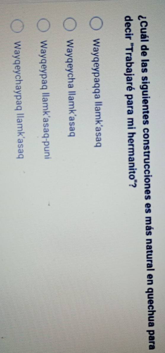 ¿Cuál de las siguientes construcciones es más natural en quechua para
decir "Trabajaré para mi hermanito'?
Wayqeypaqqa Ilamk'asaq
Wayqeycha Ilamk’asaq
Wayqeypaq Ilamk’asaq-puni
Wayqeychaypaq llamk’asaq