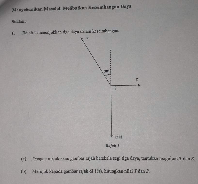 Menyelesaikan Masalah Melibatkan Keseimbangan Daya
Soalan:
1. Rajah 1 menunjukkan tiga daya dalam keseimbangan.
Rajah 1
(a) Dengan melukiskan gambar rajah berskala segi tiga daya, tentukan magnitud T dan S.
(b) Merujuk kepada gambar rajah di 1(a) , hitungkan nilai T dan S.