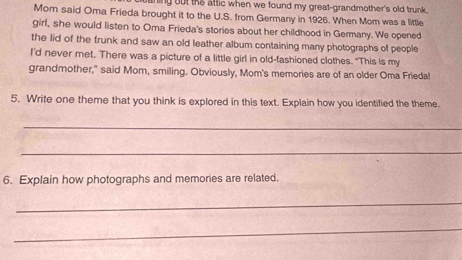 aning out the attic when we found my great-grandmother's old trunk. 
Mom said Oma Frieda brought it to the U.S. from Germany in 1926. When Mom was a little 
girl, she would listen to Oma Frieda's stories about her childhood in Germany. We opened 
the lid of the trunk and saw an old leather album containing many photographs of people 
I’d never met. There was a picture of a little girl in old-fashioned clothes. “This is my 
grandmother,” said Mom, smiling. Obviously, Mom's memories are of an older Oma Frieda! 
5. Write one theme that you think is explored in this text. Explain how you identified the theme. 
_ 
_ 
6. Explain how photographs and memories are related. 
_ 
_