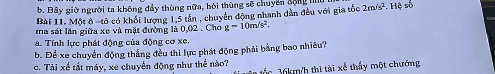 b. Bây giờ người ta không đầy thùng nữa, hỏi thùng sẽ chuyển động hu
Bài 11. Một ô -tô có khối lượng 1,5 tấn , chuyển động nhanh dần đều với gia tốc 2m/s^2. Hệ số
ME
ma sát lăn giữa xe và mặt đường là 0,02. Cho g=10m/s^2. 
a. Tính lực phát động của động cơ xe.
b. Để xe chuyển động thắng đều thì lực phát động phải bằng bao nhiêu?
c. Tài xế tắt máy, xe chuyển động như thế nào?
tốc 36km/h thì tài xế thấy một chướng