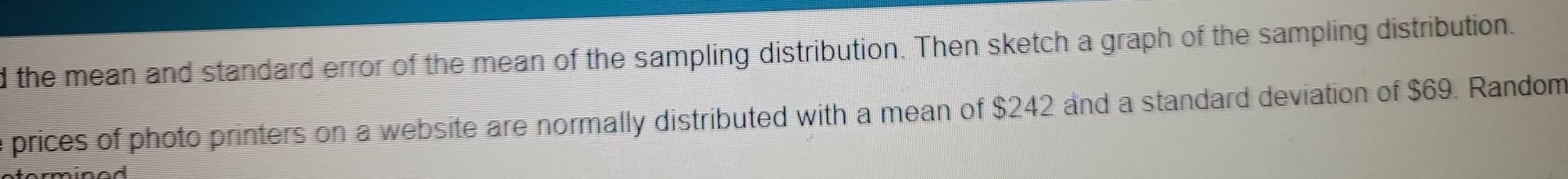 the mean and standard error of the mean of the sampling distribution. Then sketch a graph of the sampling distribution. 
e prices of photo printers on a website are normally distributed with a mean of $242 and a standard deviation of $69. Random