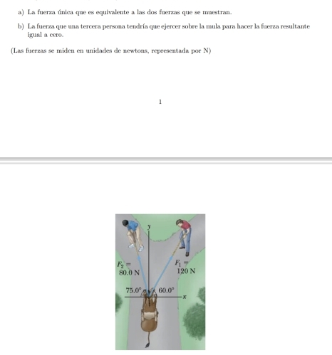 La fuerza única que es equivalente a las dos fuerzas que se muestran.
b) La fuerza que una tercera persona tendría que ejercer sobre la mula para hacer la fuerza resultante
igual a cero.
(Las fuerzas se miden en unidades de newtons, representada por N)
