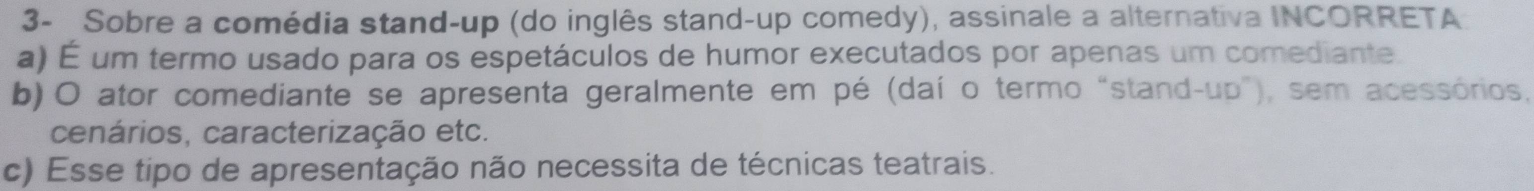 3- Sobre a comédia stand-up (do inglês stand-up comedy), assinale a alternativa INCORRETA
a) É um termo usado para os espetáculos de humor executados por apenas um comediante.
b) O ator comediante se apresenta geralmente em pé (daí o termo “stand-up"), sem acessórios,
cenários, caracterização etc.
c) Esse tipo de apresentação não necessita de técnicas teatrais.