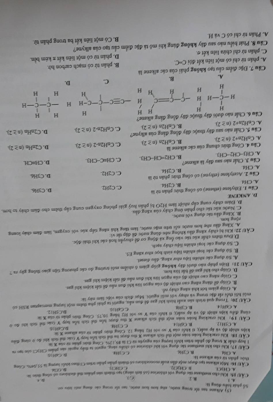 (5) Alkane tan tối trong nước, nhẹ hơm hơm nước, tan the trong các dong mới kứo cơ
Số phát biểu đứng là
A. 1 B. ② C D. C
CÂU 1h: Khi cho methane tác dụng với chiorine (só ảinh sáng) tạo thành sản phẩm thể đichloro số công đhức lác
A. CH3Cl B. Cl2Cl2. C CHCl D Cl
CÀ U 16: Một alkane tạo được một dẫn xuất monochloro số thành phần phần trầm Ci theo khỏi lượng là 55,00%. Công
thức phân tứ của alkane là:
A. CH4 B. C2H6 C C3H2 D. Cơ10
CÂU 17: Khi cho khi methane tác dung với khi chiorine có chiều sáng, người ta thấy ngoài sản phẩm CH3CI còa tạc c
1 hợp chất X trong đó phần trăm khối lượng sửa nguyên từ Cỉ là 29,1 2%. Công thức phân từ của X là
CÂU 18: Khi cracking hoàn toàn một thể tích alkans X thu được ba thể tích hồn hợp Y (oác thá tích khi đo ở cùng đưều
kiện nhiệt độ và áp suất), tí khổi của Y so với H2 bảng 12. Công thức phân từ của aikane X là
A. C5H12 B. C6H14 C. C3H2 D.CG10
CÂU 19: Khi cracking hoàn toàn một thể tích alkane X thu được bến thể tích kến hợp Y (oác thể tích khi đo ở
cùng điều kiện nhiệt độ và áp suất); t1 khối của Y so với H2 bảng 10,75. Công thức phân tử của X ứà D.C5H12
A. C6H14. B. C3H8. C. C4H10
CÂU 20: Trong quá trình sản xuất bình khí gas đề dun nấu, người ta phái pha thêm một lượng mescaptan RSH có
mùi hội thối rất đặc trung và nhạy với mũi người. Mục đích của việc làm này là:
A. Giúp giám bớt khá năng cháy nổ.
B. Giúp đễ đảng năng cao nhiệt độ của ngọn lửa khi đun nằu đễ tiết kiệm khi gas.
C. Giúp năng cao nhiệt độ của ngọn lửa khi đun nấu để tiết kiệm khí gas.
D. Giúp cho khi gas đễ bắt lứa hơn.
CÂU 21: Biện pháp nào dưới đây không giúp giám 6 nhiễm môi trường đo các phương tiên giao thông gây ra  ?
A. Sứ dụng các nhiên liệu như xăng, dầu điesel.
B. Sứ dụng các loại nhiên liệu sinh học như xăng ES.
C. Sử dụng các loại nhiên liệu chây sạch.
D, Đựa thêm chất xúc tác vào ống xã động cơ để chuyển hoá các khí thái độc.
CÂU 22: Khi bị cháy xãng dầu không nên dùng nước để đập tắt vì:
A. Xãng dầu nhẹ hơn nước nổi trên mặc nước, làm tăng khả năng tiếp xúc với oxygen, làm đám chây loang
rộng hơn
B. Xãng đầu tác dụng với nước.
C. Nước xúc tác cho phân ứng chây của xăng đầu.
D. Đám cháy cung cấp nhiệt làm H2O bị phần huý giải phóng oxygen cung cấp thêm cho đâm chây to hơn.
D. ANKENE
Câu 1. Ethylene (ethene) có công thức phân tứ là C. C2H2 D. C3H6
A. CH4. B. C2H4.
Cầu 2. Acetylene (ethyne) có công thức phân tứ là C. C2 D. C3H6
A. CH4. B. C2H4. H
Câu 3. Chất nào sau đây là alkene? D. CH≡CH.
A. CH3-CH2-CH3.
B. CH2=CH-CH3. C. CH=C-CH3.
Câu 4. Công thức chung của các alkene là D. C2nHn (n≥ 2).
A. C_nH2n+2(n≥ 2).
B. C_nH_2n (n≥ 2). C. C_nH2n-2(n≥ 2).
Câu 5. Chất nào sau đây thuộc dãy đồng đẳng của alkyne?
A. C_nH2n+2(n≥ 2). B. C_nH2n(n≥ 2). C. C_nH2n-2(n≥ 2). D. C_2nH (n≥ 2).
Câu 6. Chất nào dưới đây thuộc đãy đồng đẳng alkene?
H H H H
H C H   =C -Cequiv C-C-H H beginarrayr H -C-C-H Hendarray
1
H H H H
C.
D.
A.
B.
Câu 7. Đặc điểm cấu tạo không phải của các alkene là
A. phân tứ chi có một liên kết đôi C=C. B. phân tứ có mạch carbon hở.
C. phân tử chỉ chứa liên kết σ. D. phân tử có một liên kết π kém bền.
Câu 8. Phát biểu nào sau đây không đúng khi mô tả đặc điểm cấu tạo của alkyne?
A. Phân tứ chỉ có C và H. B. Có một liên kết ba trong phân tử.