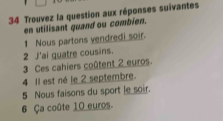 Trouvez la question aux réponses suivantes 
en utilisant quand ou combien. 
1 Nous partons vendredi soir. 
2 J'ai quatre cousins. 
3 Ces cahiers coûtent 2 euros. 
4 Il est né le 2 septembre. 
5 Nous faisons du sport le soir. 
6 Ça coûte 10 euros.