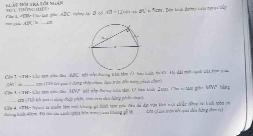 lCÂU Hồi trà Lời ngắn 
MỨC tHÔnG HiếU: 
Câu 1. Cho tam giác ABC vuông tại B cỏ AB=12cm và BC=5cm. Bán kính đường tròn ngoại tiếp 
tam giáo ABC là …cm
Câu 2. Cho tam giác đều ABC nội tiếp đường tròn tâm O bán kính 6cm. Độ dài một cạnh của tam giác
ABC là . cm (Viết kết quả ở dạng thập phân, làm tròn đến hàng phần chục). 
Cầu 3. Cho tam giác đều MNP nội tiếp đường tròn tâm O bản kính 2cm. Chu vi tam giác MNP bằng 
_cm (Viết kết quả ở dạng thập phân, làm tròn đến hàng phần chục). 
Câu 4. ∠ TH> Người ta muốn làm một khung gỗ hình tam giác đều để đặt vừa khít một chiếc đồng hồ hình tròn có 
đường kính 40cm. Độ dài các cạnh (phía bên trong) của khung gỗ là..... cM (Làm tròn kết quả đến hàng đơn vị).