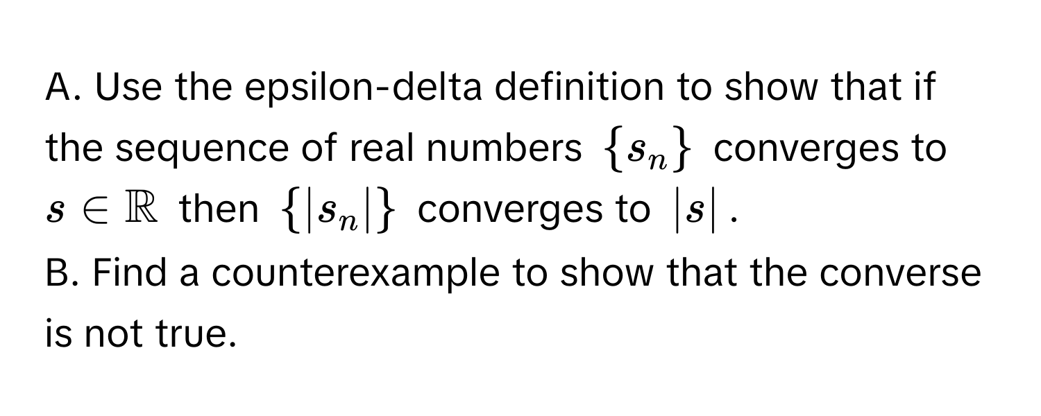 Use the epsilon-delta definition to show that if the sequence of real numbers $s_n$ converges to $s ∈ mathbbR$ then $|s_n|$ converges to $|s|$. 
B. Find a counterexample to show that the converse is not true.